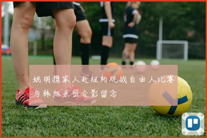 姚明携家人赴纽约观战自由人比赛与韩旭亲密合影留念