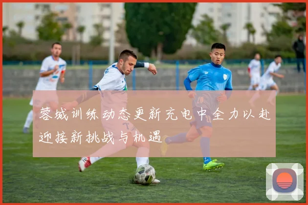 蓉城训练动态更新充电中全力以赴迎接新挑战与机遇