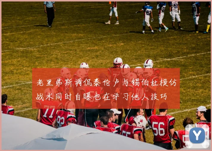 老里弗斯调侃泰伦卢与锡伯杜模仿战术同时自曝也在学习他人技巧