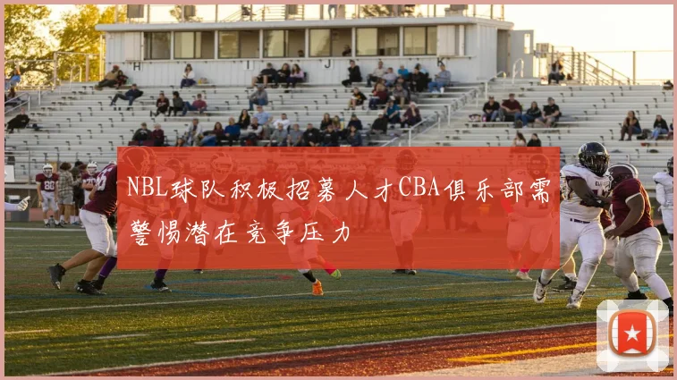 NBL球队积极招募人才CBA俱乐部需警惕潜在竞争压力