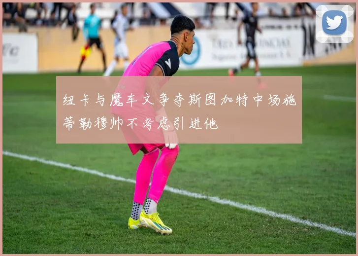 纽卡与魔车文争夺斯图加特中场施蒂勒穆帅不考虑引进他