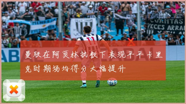 曼联在阿莫林执教下表现平平卡里克时期场均得分大幅提升