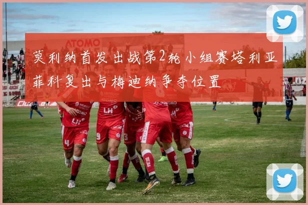 莫利纳首发出战第2轮小组赛塔利亚菲科复出与梅迪纳争夺位置