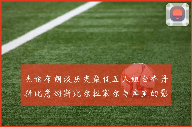 杰伦布朗谈历史最佳五人组合乔丹科比詹姆斯比尔拉塞尔与库里的影响力