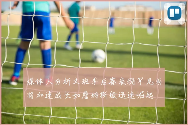 媒体人分析文班季后赛表现罕见或将加速成长如詹姆斯般迅速崛起