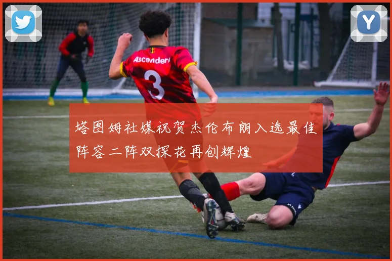 塔图姆社媒祝贺杰伦布朗入选最佳阵容二阵双探花再创辉煌