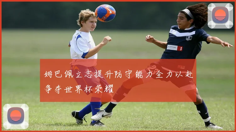 姆巴佩立志提升防守能力全力以赴争夺世界杯荣耀