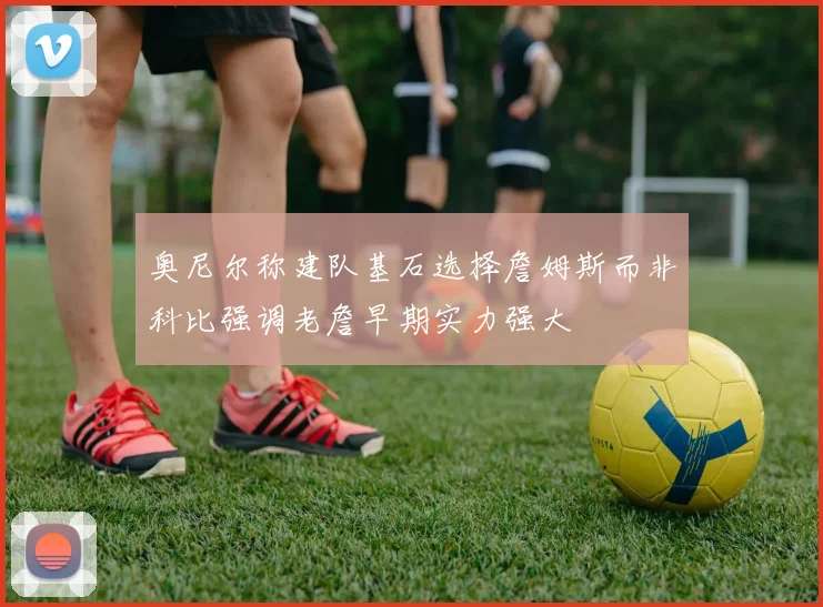 奥尼尔称建队基石选择詹姆斯而非科比强调老詹早期实力强大