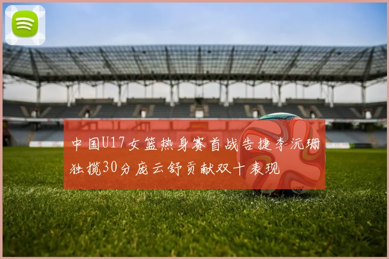 中国U17女篮热身赛首战告捷李沅珊独揽30分庞云舒贡献双十表现