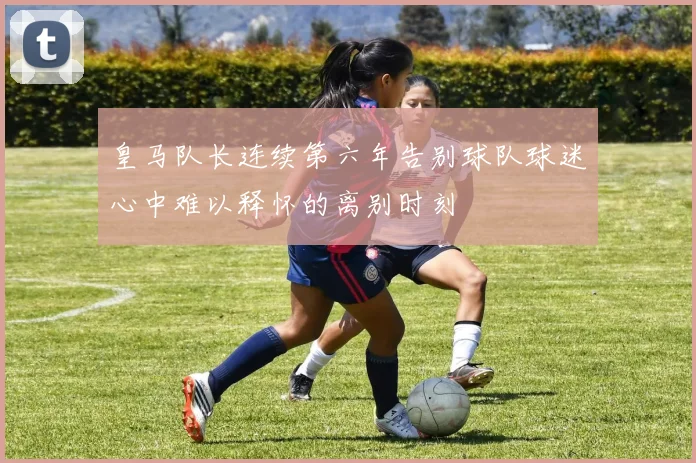 皇马队长连续第六年告别球队球迷心中难以释怀的离别时刻