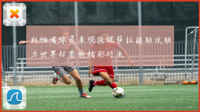 利物浦球员表现抢眼萨拉赫助攻助力世界杯首轮精彩对决