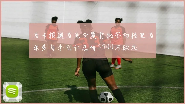 马卡报道马竞今夏首批签约格里马尔多与李刚仁总价5500万欧元