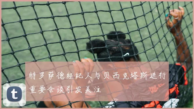 特罗萨德经纪人与贝西克塔斯进行重要会谈引发关注
