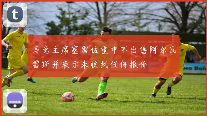 马竞主席塞雷佐重申不出售阿尔瓦雷斯并表示未收到任何报价