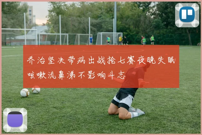 乔治坚决带病出战抢七赛夜晚失眠咳嗽流鼻涕不影响斗志