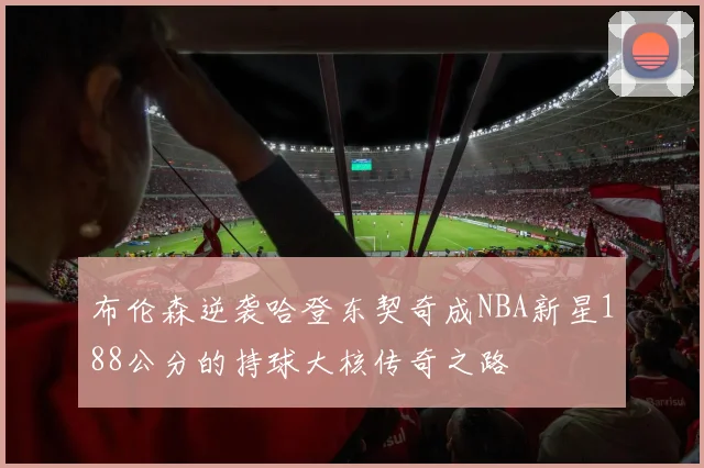 布伦森逆袭哈登东契奇成NBA新星188公分的持球大核传奇之路