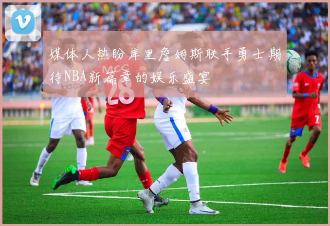 媒体人热盼库里詹姆斯联手勇士期待NBA新篇章的娱乐盛宴