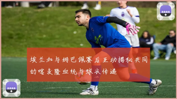 埃兰加与姆巴佩赛后互动揭秘共同的喀麦隆血统与球衣传递