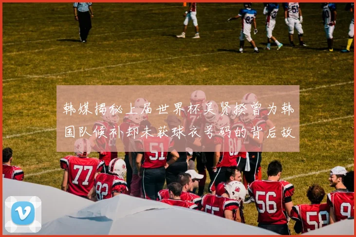 韩媒揭秘上届世界杯吴贤揆曾为韩国队候补却未获球衣号码的背后故事