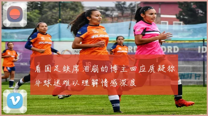看国足缺席泪崩的博主回应质疑称非球迷难以理解情感深度