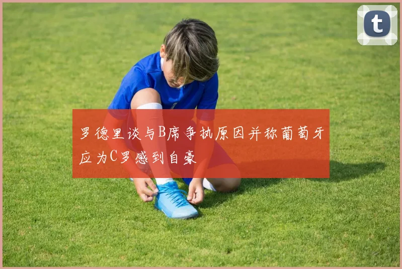 罗德里谈与B席争执原因并称葡萄牙应为C罗感到自豪