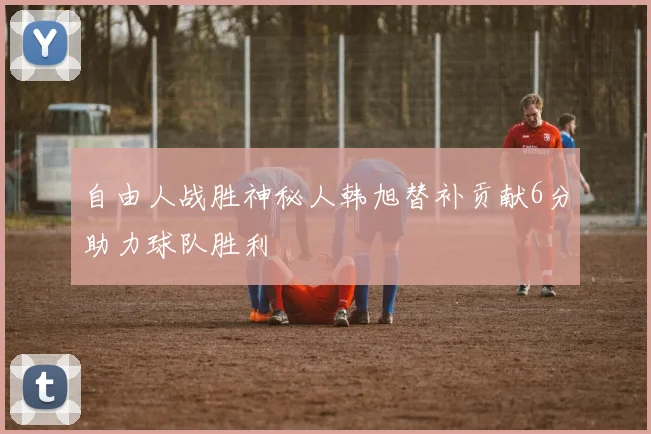 自由人战胜神秘人韩旭替补贡献6分助力球队胜利