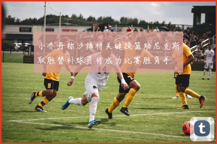 小乔丹称沙梅特关键投篮助尼克斯取胜替补球员将成为比赛胜负手